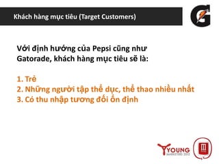 Khách hàng mục tiêu (Target Customers)
Với định hướng của Pepsi cũng như
Gatorade, khách hàng mục tiêu sẽ là:
1. Trẻ
2. Những người tập thể dục, thể thao nhiều nhất
3. Có thu nhập tương đối ổn định
 