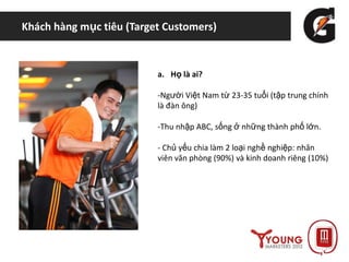 Khách hàng mục tiêu (Target Customers)
a. Họ là ai?
-Người Việt Nam từ 23-35 tuổi (tập trung chính
là đàn ông)
-Thu nhập ABC, sống ở những thành phố lớn.
- Chủ yếu chia làm 2 loại nghề nghiệp: nhân
viên văn phòng (90%) và kinh doanh riêng (10%)
 