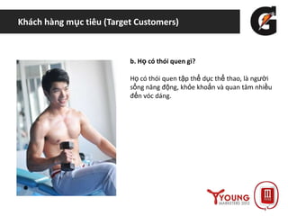 Khách hàng mục tiêu (Target Customers)
b. Họ có thói quen gì?
Họ có thói quen tập thể dục thể thao, là người
sống năng động, khỏe khoắn và quan tâm nhiều
đến vóc dáng.
 