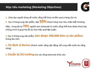 Mục tiêu marketing (Marketing Objectives)
1. Giáo dục người dùng về nước uống thể thao và tầm quan trọng của nó.
2. Sau 3 tháng tung sản phẩm, đạt 50%khách hàng mục tiêu nhận biết thương
hiệu, trong đó có 70% người xem Gatorade là nước uống thể thao được khoa học
chứng minh là giúp họ tối ưu hóa hiệu quả tập luyện.
3. Sau 3 tháng tung sản phẩm, bán được 200,000 đơn vị sản phẩm/
tháng đàu tiên.
4. Tái định vị Revive (thành nước uống vận động, bổ sung mất nước do nắng
nóng)
5. Chuẩn bị thị trường cho các dòng Gatorade khác vào.
 