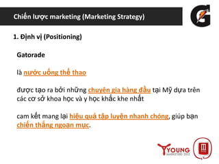 Chiến lược marketing (Marketing Strategy)
1. Định vị (Positioning)
Gatorade
là nước uống thể thao
được tạo ra bởi những chuyên gia hàng đầu tại Mỹ dựa trên
các cơ sở khoa học và y học khắc khe nhất
cam kết mang lại hiệu quả tập luyện nhanh chóng, giúp bạn
chiến thắng ngoạn mục.
 