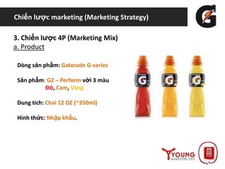 Chiến lược marketing (Marketing Strategy)
3. Chiến lược 4P (Marketing Mix)
a. Product
Dòng sản phẩm: Gatorade G-series
Sản phẩm: G2 – Perform với 3 màu
Đỏ, Cam, Vàng
Dung tích: Chai 12 OZ (~350ml)
Hình thức: Nhập khẩu.
 