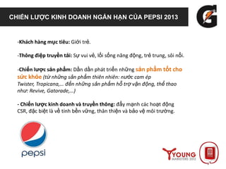 CHIẾN LƯỢC KINH DOANH NGẮN HẠN CỦA PEPSI 2013
-Khách hàng mục tiêu: Giới trẻ.
-Thông điệp truyền tải: Sự vui vẻ, lối sống năng động, trẻ trung, sôi nổi.
-Chiến lược sản phẩm: Dần dần phát triển những sản phẩm tốt cho
sức khỏe (từ những sản phẩm thiên nhiên: nước cam ép
Twister, Tropicana,… đến những sản phẩm hỗ trợ vận động, thể thao
như: Revive, Gatorade,…)
- Chiến lược kinh doanh và truyền thông: đẩy mạnh các hoạt động
CSR, đặc biệt là về tính bền vững, thân thiện và bảo vệ môi trường.
 