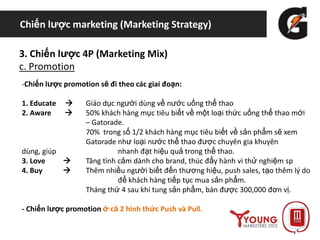 Chiến lược marketing (Marketing Strategy)
3. Chiến lược 4P (Marketing Mix)
c. Promotion
-Chiến lược promotion sẽ đi theo các giai đoạn:
1. Educate  Giáo dục người dùng về nước uống thể thao
2. Aware  50% khách hàng mục tiêu biết về một loại thức uống thể thao mới
– Gatorade.
70% trong số 1/2 khách hàng mục tiêu biết về sản phẩm sẽ xem
Gatorade như loại nước thể thao được chuyên gia khuyên
dùng, giúp nhanh đạt hiệu quả trong thể thao.
3. Love  Tăng tình cảm dành cho brand, thúc đẩy hành vi thử nghiệm sp
4. Buy  Thêm nhiều người biết đến thương hiệu, push sales, tạo thêm lý do
để khách hàng tiếp tục mua sản phẩm.
Tháng thứ 4 sau khi tung sản phẩm, bán được 300,000 đơn vị.
- Chiến lược promotion ở cả 2 hình thức Push và Pull.
 