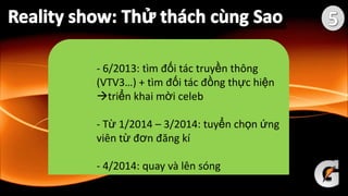 - 6/2013: tìm đối tác truyền thông
(VTV3…) + tìm đối tác đồng thực hiện
triển khai mời celeb
- Từ 1/2014 – 3/2014: tuyển chọn ứng
viên từ đơn đăng kí
- 4/2014: quay và lên sóng
 