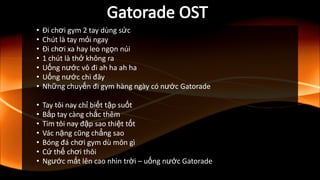• Đi chơi gym 2 tay dùng sức
• Chút là tay mỏi ngay
• Đi chơi xa hay leo ngọn núi
• 1 chút là thở không ra
• Uống nước vô đi ah ha ah ha
• Uống nước chi đây
• Những chuyến đi gym hàng ngày có nước Gatorade
• Tay tôi nay chỉ biết tập suốt
• Bắp tay càng chắc thêm
• Tim tôi nay đập sao thiệt tốt
• Vác nặng cũng chẳng sao
• Bóng đá chơi gym dù môn gì
• Cứ thế chơi thôi
• Ngước mắt lên cao nhìn trời – uống nước Gatorade
 