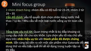 Mini focus group
2 nhóm khách hàng: nhóm đầu có độ tuổi từ 23-29, nhóm 2 từ
29 – 35
Vấn đề chính: yếu tố quyết định chọn nhãn hàng nước thể
thao ? Lý do ? Nhu cầu về một loại nước uống uy tín toàn cầu
?
Tổng hợp câu trả lời: Quan trọng nhất là bù đắp khoáng và
cung cấp chất tốt cho sức khỏe. Lựa chọn yếu tố này chủ yếu
dựa trên nhãn hiệu uy tín với thành phần đã được chứng
minh. Sẵn sàng bỏ tiền ra với một sản phẩm như Gatorade để
dùng thử và nếu hiệu quả thì sẽ sử dụng trong luyện tập và
thi đấu
 