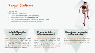 Age: 22 - 30
Live in Hanoi, Ho Chi Minh
- Like to move/exercise but not frequently
- Having symptom of “burnout syndrome”
- Don’t have suitable place for exercise to become a habit
- Usually access to Internet and Social Network
After a long tired working day, I feel
exhausted mentally. I don’t want to
do physical activities which are
heavy, I feel like I am forced to do it.
And I don’t have ideal option for a
comfortable place to do exercise.
I don’t like being locked around four
corners again. It makes me feel
stress.
I love to go outside, ideal place will
have fresh air, green tree, friendly
people, a lot activities to explore.
It is not interesting enough for me to
do exercise outdoor and maybe bad
weather conditions make me just
want to stay at home.
 