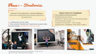 Vietnam’s First Interactive - Exercise Billboard,
which are an advertising and training machine at
the same time.
 6 billboards at 2 key cities
 KOLs sharing “Streetercise” experience by post/video
clip with hastag #Streetercise #Haveyoutried
*Cầu lông tốc độ, bóng né, bóng trí tuệ, ném đĩa bay – các bộ môn vận
động mới du nhập và đang thịnh hành tại Việt Nam
“MOVE YOUR CITY” HANDBOOK
 Free handbook beside billboard
 Handbook has two parts:
- Direction to “Move Your City” Kiot (green place
in the city: park, square. . .)
- Creative Fun Exercise – How to play:
Speedminton, Dodgeball, Wiser Ball, Frisbee *
 