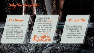 They do “streetercise” with
interactive billboard
because they’re curious.
Then what could be more
curious by giving them a
moving map to explore
places they’ve never been
in the city to do fun thing?
Working can be
stressful. But moving
can be fun and energetic.
People choose gym
mostly because they
care about their body,
but they will do fun
exercise for a long
healthy life.
Parks have been called
a place for children and
for old people only. Let
us change that
definition by giving
more fun color, with big
support from Hunter.
 