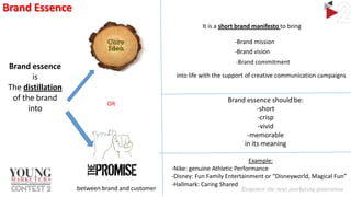 Brand Essence
It is a short brand manifesto to bring
-Brand mission
-Brand vision

Brand essence
is
The distillation
of the brand
into

-Brand commitment
into life with the support of creative communication campaigns

OR

between brand and customer

Brand essence should be:
-short
-crisp
-vivid
-memorable
in its meaning
Example:
-Nike: genuine Athletic Performance
-Disney: Fun Family Entertainment or “Disneyworld, Magical Fun”
-Hallmark: Caring Shared

 