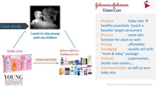 Case study
I want to stay young
with my children

baby care
INNOVATION

- Product
: baby care 
healthy essentials (reach a
boarder target consumer)
- Process
: same skin function for adult as well
- Pricing
: affordable
- Packaging
: usually sell with
“mom & baby” package
- Channel
: supermarket,
health-care center,…
- Communication: as soft as your
baby skin

 