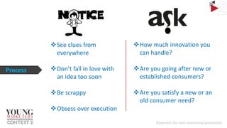 See clues from
everywhere
Process

How much innovation you
can handle?

Don’t fall in love with
an idea too soon

Are you going after new or
established consumers?

Be scrappy

Are you satisfy a new or an
old consumer need?

Obsess over execution

 