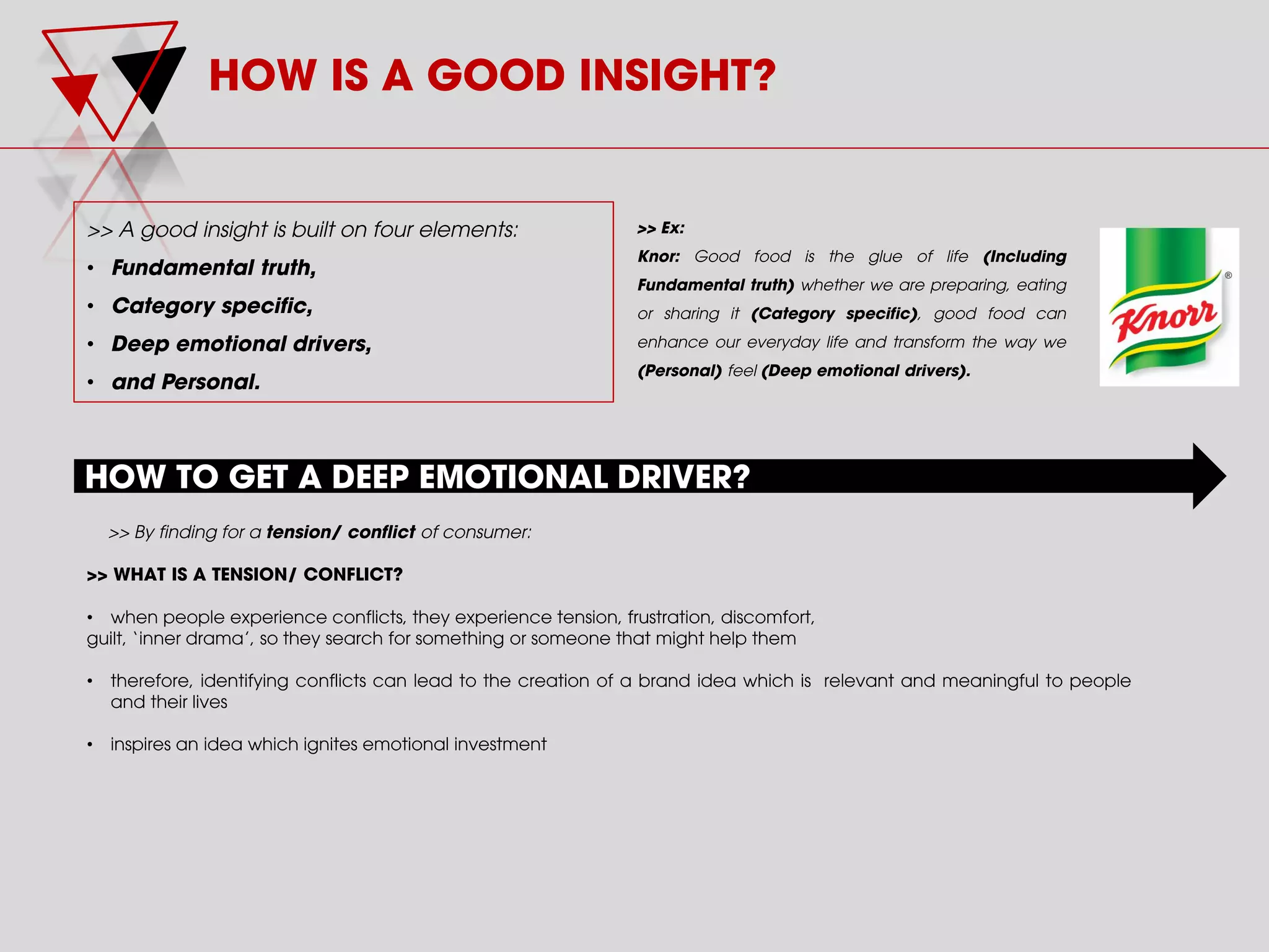 HOW IS A GOOD INSIGHT?
>> A good insight is built on four elements:
• Fundamental truth,
• Category specific,
• Deep emotional drivers,
• and Personal.
>> Ex:
Knor: Good food is the glue of life (Including
Fundamental truth) whether we are preparing, eating
or sharing it (Category specific), good food can
enhance our everyday life and transform the way we
(Personal) feel (Deep emotional drivers).
HOW TO GET A DEEP EMOTIONAL DRIVER?
>> By finding for a tension/ conflict of consumer:
>> WHAT IS A TENSION/ CONFLICT?
• when people experience conflicts, they experience tension, frustration, discomfort,
guilt, ‘inner drama’, so they search for something or someone that might help them
• therefore, identifying conflicts can lead to the creation of a brand idea which is relevant and meaningful to people
and their lives
• inspires an idea which ignites emotional investment
 