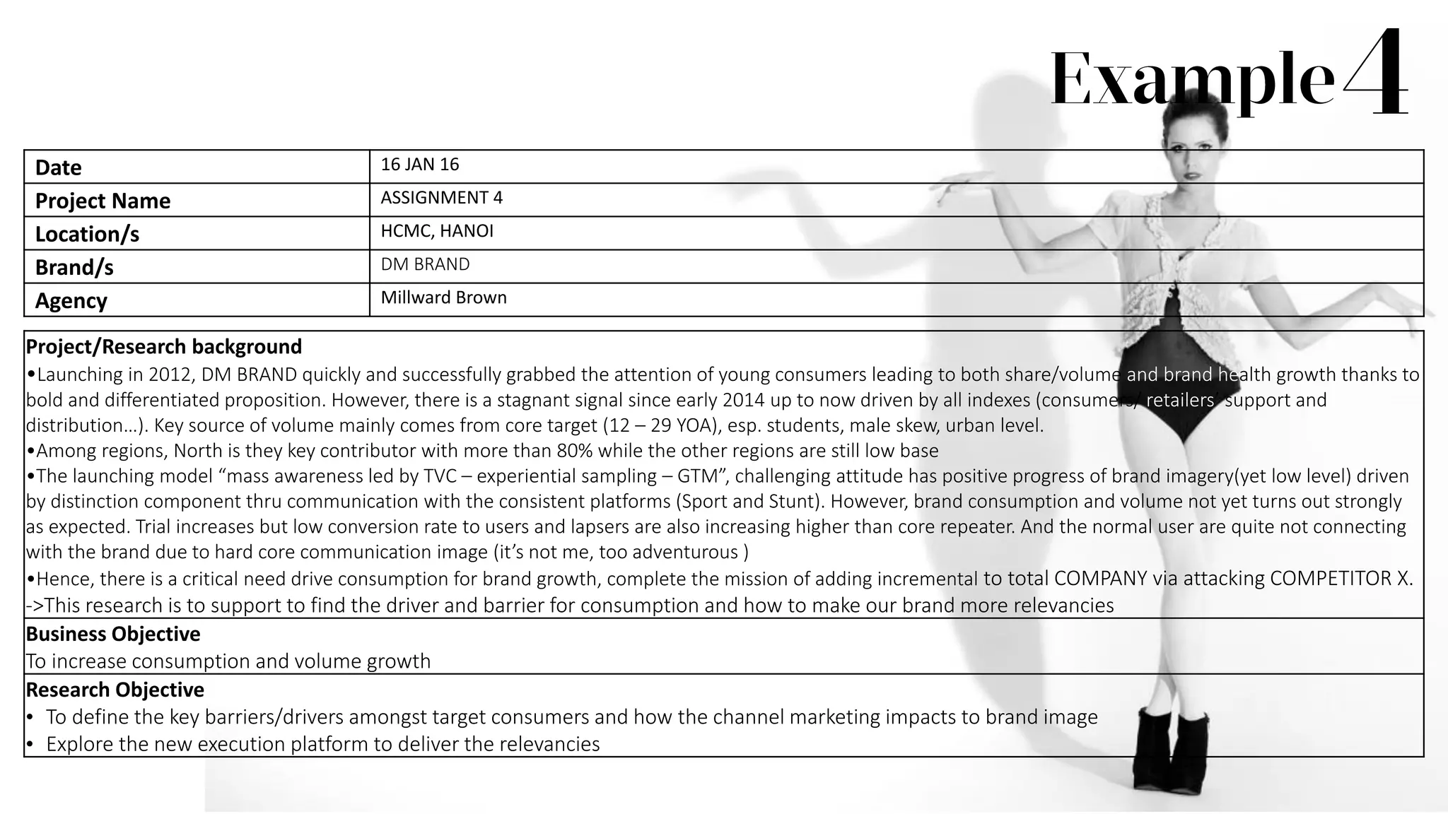 Project/Research background
•Launching in 2012, DM BRAND quickly and successfully grabbed the attention of young consumers leading to both share/volume and brand health growth thanks to
bold and differentiated proposition. However, there is a stagnant signal since early 2014 up to now driven by all indexes (consumers/ retailers’ support and
distribution…). Key source of volume mainly comes from core target (12 – 29 YOA), esp. students, male skew, urban level.
•Among regions, North is they key contributor with more than 80% while the other regions are still low base
•The launching model “mass awareness led by TVC – experiential sampling – GTM”, challenging attitude has positive progress of brand imagery(yet low level) driven
by distinction component thru communication with the consistent platforms (Sport and Stunt). However, brand consumption and volume not yet turns out strongly
as expected. Trial increases but low conversion rate to users and lapsers are also increasing higher than core repeater. And the normal user are quite not connecting
with the brand due to hard core communication image (it’s not me, too adventurous )
•Hence, there is a critical need drive consumption for brand growth, complete the mission of adding incremental to total COMPANY via attacking COMPETITOR X.
->This research is to support to find the driver and barrier for consumption and how to make our brand more relevancies
Business Objective
To increase consumption and volume growth
Research Objective
• To define the key barriers/drivers amongst target consumers and how the channel marketing impacts to brand image
• Explore the new execution platform to deliver the relevancies
Date 16 JAN 16
Project Name ASSIGNMENT 4
Location/s HCMC, HANOI
Brand/s DM BRAND
Agency Millward Brown
 