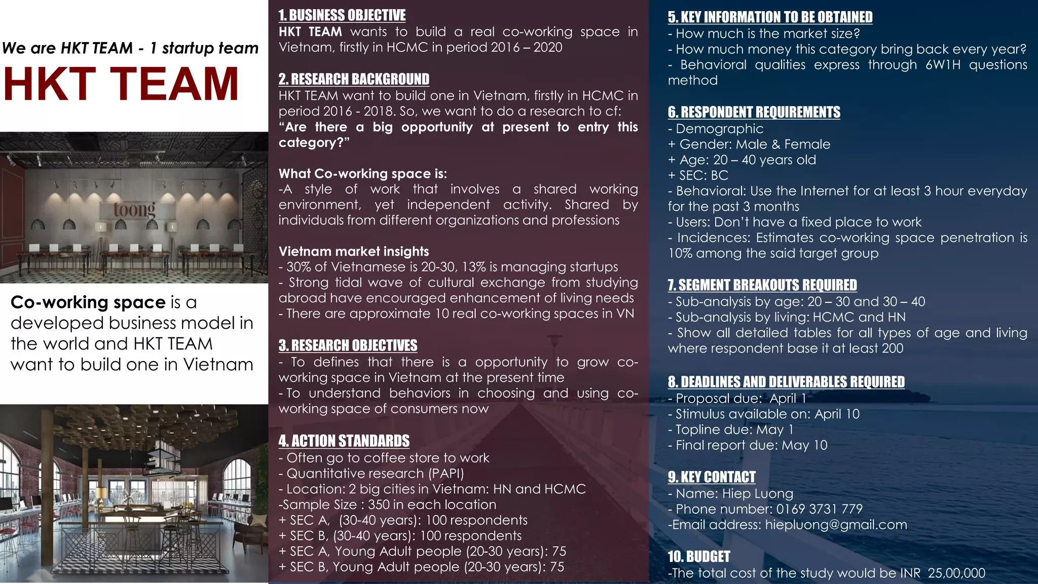 1. BUSINESS OBJECTIVE
HKT TEAM wants to build a real co-working space in
Vietnam, firstly in HCMC in period 2016 – 2020
2. RESEARCH BACKGROUND
HKT TEAM want to build one in Vietnam, firstly in HCMC in
period 2016 - 2018. So, we want to do a research to cf:
“Are there a big opportunity at present to entry this
category?”
What Co-working space is:
-A style of work that involves a shared working
environment, yet independent activity. Shared by
individuals from different organizations and professions
Vietnam market insights
- 30% of Vietnamese is 20-30, 13% is managing startups
- Strong tidal wave of cultural exchange from studying
abroad have encouraged enhancement of living needs
- There are approximate 10 real co-working spaces in VN
3. RESEARCH OBJECTIVES
- To defines that there is a opportunity to grow co-
working space in Vietnam at the present time
- To understand behaviors in choosing and using co-
working space of consumers now
4. ACTION STANDARDS
- Often go to coffee store to work
- Quantitative research (PAPI)
- Location: 2 big cities in Vietnam: HN and HCMC
-Sample Size : 350 in each location
+ SEC A, (30-40 years): 100 respondents
+ SEC B, (30-40 years): 100 respondents
+ SEC A, Young Adult people (20-30 years): 75
+ SEC B, Young Adult people (20-30 years): 75
5. KEY INFORMATION TO BE OBTAINED
- How much is the market size?
- How much money this category bring back every year?
- Behavioral qualities express through 6W1H questions
method
6. RESPONDENT REQUIREMENTS
- Demographic
+ Gender: Male & Female
+ Age: 20 – 40 years old
+ SEC: BC
- Behavioral: Use the Internet for at least 3 hour everyday
for the past 3 months
- Users: Don’t have a fixed place to work
- Incidences: Estimates co-working space penetration is
10% among the said target group
7. SEGMENT BREAKOUTS REQUIRED
- Sub-analysis by age: 20 – 30 and 30 – 40
- Sub-analysis by living: HCMC and HN
- Show all detailed tables for all types of age and living
where respondent base it at least 200
8. DEADLINES AND DELIVERABLES REQUIRED
- Proposal due: April 1
- Stimulus available on: April 10
- Topline due: May 1
- Final report due: May 10
9. KEY CONTACT
- Name: Hiep Luong
- Phone number: 0169 3731 779
-Email address: hiepluong@gmail.com
10. BUDGET
-The total cost of the study would be INR 25,00,000
Co-working space is a
developed business model in
the world and HKT TEAM
want to build one in Vietnam
HKT TEAM
We are HKT TEAM - 1 startup team
 