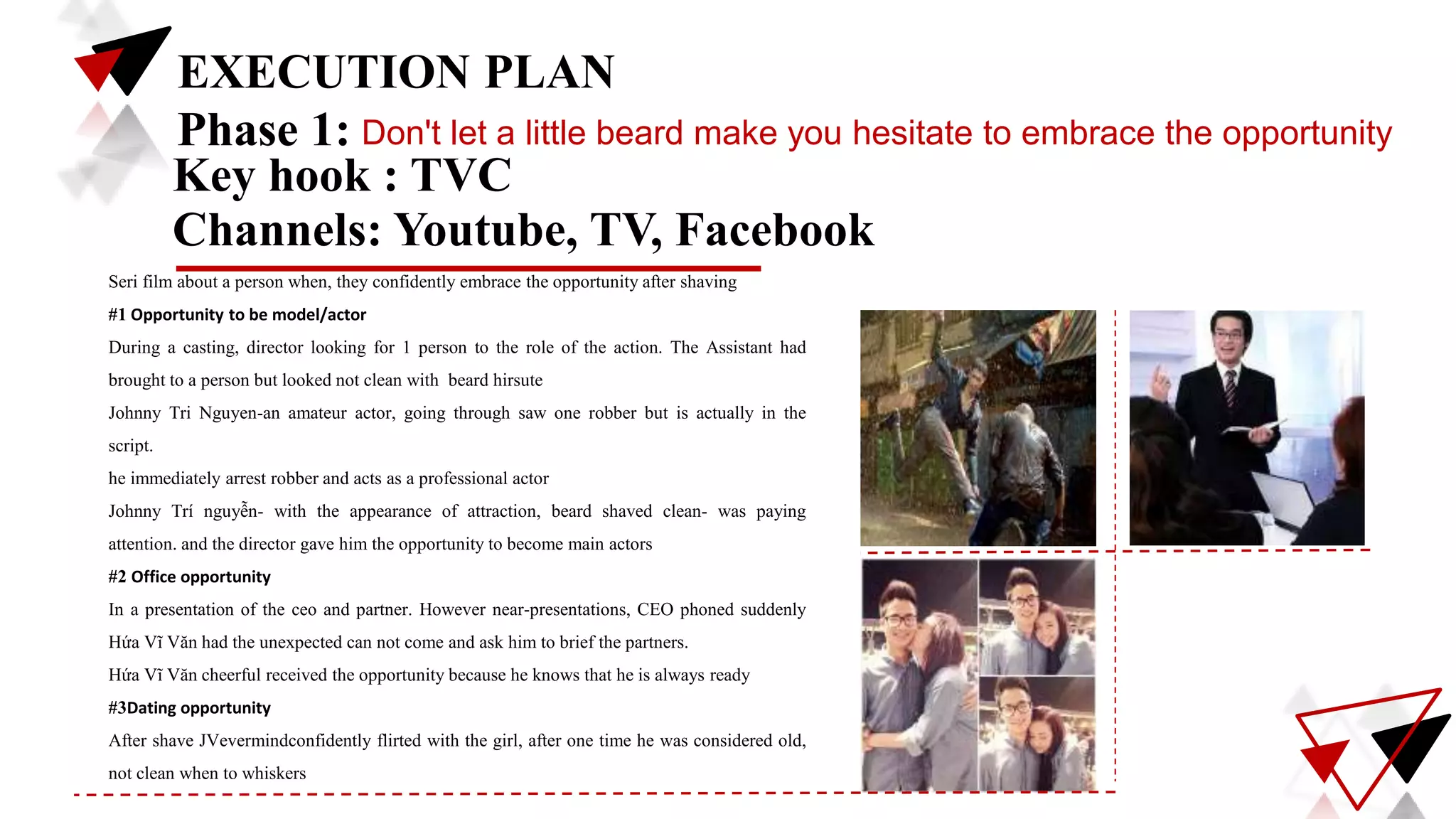 EXECUTION PLAN
Phase 1: Don't let a little beard make you hesitate to embrace the opportunity
Key hook : TVC
Seri film about a person when, they confidently embrace the opportunity after shaving
#1 Opportunity to be model/actor
During a casting, director looking for 1 person to the role of the action. The Assistant had
brought to a person but looked not clean with beard hirsute
Johnny Tri Nguyen-an amateur actor, going through saw one robber but is actually in the
script.
he immediately arrest robber and acts as a professional actor
Johnny Trí nguyễn- with the appearance of attraction, beard shaved clean- was paying
attention. and the director gave him the opportunity to become main actors
#2 Office opportunity
In a presentation of the ceo and partner. However near-presentations, CEO phoned suddenly
Hứa Vĩ Văn had the unexpected can not come and ask him to brief the partners.
Hứa Vĩ Văn cheerful received the opportunity because he knows that he is always ready
#3Dating opportunity
After shave JVevermindconfidently flirted with the girl, after one time he was considered old,
not clean when to whiskers
Channels: Youtube, TV, Facebook
 