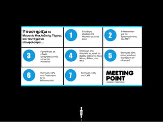 Υποζηηρίζω ηο                   Διεύζεξε
                                είζνδνο ζην
                                                      E-Newsletter
                                                      γηα ηηο
Μοσζείο Κσκλαδικής Τέτνης       Μνπζείν κε έλαλ       δξαζηεξηόηεηεο
και ηασηότρονα                  θίιν                  ηνπ ΜΚΤ
επωθελούμαι…


           Πξόζθιεζε ζε       Δπίζθεςε ζην
                              Μνπζείν σο αξγά ην      Έθπησζε 50%
           εηδηθέο
                              βξάδπ εηδηθά γηα ηνπο   ζηνπο θύθινπο
           μελαγήζεηο εληόο
                              Νένπο Φίινπο ηνπ        δηαιέμεσλ επί
           θαη εθηόο
                              ΜΚΤ                     πιεξσκή
           Μνπζείνπ




           Έθπησζε 10%         Έθπησζε 10%
           ζην Πσιεηήξην       ζην Café
           & ην
           Βηβιηνπσιείν




                               4
 