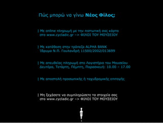 Πώο κπνξώ λα γίλσ Νέος Φίλος;


| Με online πιεξσκή κε ηελ πηζησηηθή ζαο θάξηα
  ζην www.cycladic.gr –> ΦΙΛΟΙ ΤΟΥ ΜΟΥΣΔΙΟΥ


| Με θαηάζεζε ζηελ ηξάπεδα ALPHA BANK
  Ίδξπκα Ν.Π. Γνπιαλδξή 11500/2002/013699


| Με απεπζείαο πιεξσκή ζην Λνγηζηήξην ηνπ Μνπζείνπ
  Γεπηέξα, Τεηάξηε, Πέκπηε, Παξαζθεπή: 10.00 – 17.00


| Με απνζηνιή πξνζσπηθήο ή ηαρπδξνκηθήο επηηαγήο



| Με μεράζεηε λα ζπκπιεξώζεηε ηα ζηνηρεία ζαο
  ζην www.cycladic.gr –> ΦΙΛΟΙ ΤΟΥ ΜΟΥΣΔΙΟΥ




                        5
 