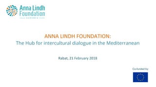 ANNA	LINDH	FOUNDATION:	
The Hub for intercultural dialogue in the Mediterranean	
Co-funded by:
Rabat,	21	February	2018	
 