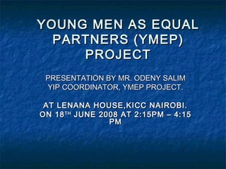 YOUNG MEN AS EQUALYOUNG MEN AS EQUAL
PARTNERS (YMEP)PARTNERS (YMEP)
PROJECTPROJECT
PRESENTATION BY MR. ODENY SALIMPRESENTATION BY MR. ODENY SALIM
YIP COORDINATOR, YMEP PROJECT.YIP COORDINATOR, YMEP PROJECT.
AT LENANA HOUSE,KICC NAIROBI.AT LENANA HOUSE,KICC NAIROBI.
ON 18ON 18THTH
JUNE 2008 AT 2:15PM – 4:15JUNE 2008 AT 2:15PM – 4:15
PMPM
 
