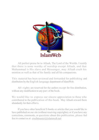 All perfect praise be to Allaah, The Lord of the Worlds. I testify
that there is none worthy of worship except Allaah, and that
Muhammad is His slave and Messenger, may Allaah exalt his
mention as well as that of his family and all his companions.

This material has been reviewed and forwarded for publishing and
distribution by the English language department of IslamWeb.

     All ri ghts are reserved for the author except for free distribution,
without any modification to any part of the book.

We would like to express our sincere appreciation to those who
contributed to the publication of this book. May Allaah reward them
abundantly for their efforts.

       If you have other beneficial E-books or articles that you would like to
have published on our site (without reserving copyrights); or if you have any
corrections, comments, or questions about this publication, please feel
free to contact us at: ewebmaster@islamweb.net
 
