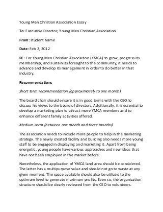 Young Men Christian Association Essay
To: Executive Director, Young Men Christian Association
From: student Name
Date: Feb 2, 2012
RE: For Young Men Christian Association (YMCA) to grow, progress its
membership, and sustain its foresight to the community, it needs to
advance and develop its management in order to do better in that
industry.
Recommendations
Short term recommendation (approximately to one month)
The board chair should ensure it is in good terms with the CEO to
discuss his views to the board of directors. Additionally, it is essential to
develop a marketing plan to attract more YMCA members and to
enhance different family activities offered.
Medium-term (between one month and three months)
The association needs to include more people to help in the marketing
strategy. The newly created facility and building also needs more young
staff to be engaged in displaying and marketing it. Apart from being
energetic, young people have various approaches and new ideas that
have not been employed in the market before.
Nonetheless, the application of YMCA land area should be considered.
The latter has a multipurpose value and should not go to waste at any
given moment. The space available should also be utilized to the
optimum level to generate maximum profits. Even so, the organization
structure should be clearly reviewed from the CEO to volunteers.
 