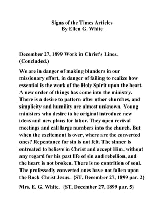 Signs of the Times Articles<br />By Ellen G. White<br /> <br /> <br />  December 27, 1899 Work in Christ's Lines. (Concluded.)<br />We are in danger of making blunders in our missionary effort, in danger of failing to realize how essential is the work of the Holy Spirit upon the heart. A new order of things has come into the ministry. There is a desire to pattern after other churches, and simplicity and humility are almost unknown. Young ministers who desire to be original introduce new ideas and new plans for labor. They open revival meetings and call large numbers into the church. But when the excitement is over, where are the converted ones? Repentance for sin is not felt. The sinner is entreated to believe in Christ and accept Him, without any regard for his past life of sin and rebellion, and the heart is not broken. There is no contrition of soul. The professedly converted ones have not fallen upon the Rock Christ Jesus.  {ST, December 27, 1899 par. 2}<br />Mrs. E. G. White.  {ST, December 27, 1899 par. 5}<br />