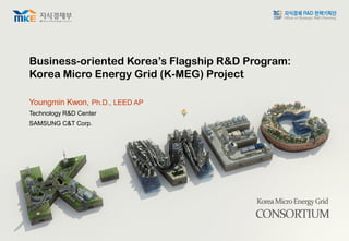 Business-oriented Korea’s Flagship R&D Program:
Korea Micro Energy Grid (K-MEG) Project
Youngmin Kwon, Ph.D., LEED AP
Technology R&D Center
SAMSUNG C&T Corp.
 