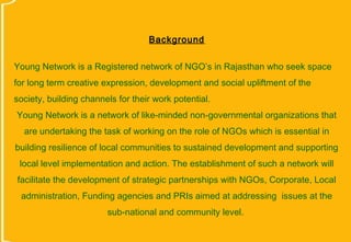 Background


Young Network is a Registered network of NGO’s in Rajasthan who seek space
for long term creative expression, development and social upliftment of the
society, building channels for their work potential.
Young Network is a network of like-minded non-governmental organizations that
  are undertaking the task of working on the role of NGOs which is essential in
building resilience of local communities to sustained development and supporting
 local level implementation and action. The establishment of such a network will
facilitate the development of strategic partnerships with NGOs, Corporate, Local
 administration, Funding agencies and PRIs aimed at addressing issues at the
                        sub-national and community level.
 