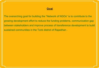 Goal


The overarching goal for building the “Network of NGOs” is to contribute to the
growing development effort to reduce the funding problems, communication gap
between stakeholders and improve process of transference development to build
sustained communities in the Tonk district of Rajasthan .
 
