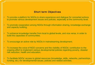 Short term Objectives

•   To provide a platform for NGOs to share experience and dialogue for concerted actions
    to promote various development issues and policies, especially at the community level.

•   To promote cooperation among NGOs through information sharing, knowledge exchange
    and capacity building.

•   To enhance knowledge transfer from local to global levels, and vice versa, in order to
    build the capacities of communities.

•   To encourage an active role by NGOs in mainstreaming development.

•   To increase the voice of NGO concerns and the visibility of NGOs’ contribution to the
    ongoing effort to implement various developmental policies regarding poverty, disaster
    risk reduction, health and education.

•   To facilitate NGOs’ access to global resources (knowledge, skills, networks, partnerships,
    funding, etc.) for developmental issues, policies and related activities.
 
