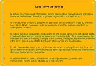 Long Term Objectives

•   To diffuse knowledge and information, aiming at activating, motivating and promoting
    the cause and welfare of rural poor, groups, organization and institution.

•   To work towards creating a platform for education and exchange of ideas by bringing
    Govt., Semi-Govt., Corporate, autonomous body and other institutes involved in
    development process.

•   To initiate debates, discussions and actions on the issues concerning scheduled caste,
    scheduled tribes, women and other weaker section in the light of the experience of the
    members and seek necessary changes in the policies, strategies, regulations, methods
    of the govt., aimed at equitable distribution of resources and social justice.

•   To help the members with advice and other resources, in raising funds, and to act as
    liaison between members, government and donor agencies (national and international)
    whenever and wherever necessary.

•   To establish contact and to affiliate with other organizations, (national and
    international), having similar objects as of the Network.
 