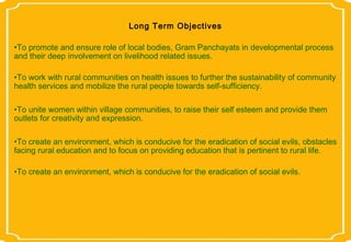 Long Term Objectives

•To promote and ensure role of local bodies, Gram Panchayats in developmental process
and their deep involvement on livelihood related issues.

•To work with rural communities on health issues to further the sustainability of community
health services and mobilize the rural people towards self-sufficiency.

•To unite women within village communities, to raise their self esteem and provide them
outlets for creativity and expression.

•To create an environment, which is conducive for the eradication of social evils, obstacles
facing rural education and to focus on providing education that is pertinent to rural life.

•To create an environment, which is conducive for the eradication of social evils.
 