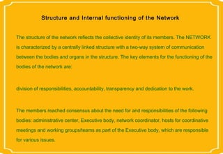 Structure and Internal functioning of the Network


The structure of the network reflects the collective identity of its members. The NETWORK
is characterized by a centrally linked structure with a two-way system of communication
between the bodies and organs in the structure. The key elements for the functioning of the

bodies of the network are:



division of responsibilities, accountability, transparency and dedication to the work.



The members reached consensus about the need for and responsibilities of the following
bodies: administrative center, Executive body, network coordinator, hosts for coordinative
meetings and working groups/teams as part of the Executive body, which are responsible
for various issues.
 
