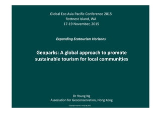 Geoparks: A global approach to promote
sustainable tourism for local communities
Global Eco Asia Pacific Conference 2015
Rottnest Island, WA
17-19 November, 2015
Expanding Ecotourism Horizons
Dr Young Ng
Association for Geoconservation, Hong Kong
Copyright reserved Young Ng 2015
 