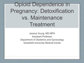 Opioid Dependence in 
Pregnancy: Detoxification 
vs. Maintenance 
Treatment 
Jessica Young, MD MPH 
Assistant Professor 
Department of Obstetrics and Gynecology 
Vanderbilt University Medical Center 
 