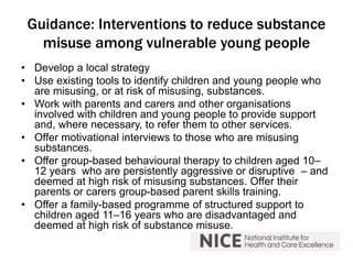 Guidance: Interventions to reduce substance 
misuse among vulnerable young people 
• Develop a local strategy 
• Use existing tools to identify children and young people who 
are misusing, or at risk of misusing, substances. 
• Work with parents and carers and other organisations 
involved with children and young people to provide support 
and, where necessary, to refer them to other services. 
• Offer motivational interviews to those who are misusing 
substances. 
• Offer group-based behavioural therapy to children aged 10– 
12 years who are persistently aggressive or disruptive – and 
deemed at high risk of misusing substances. Offer their 
parents or carers group-based parent skills training. 
• Offer a family-based programme of structured support to 
children aged 11–16 years who are disadvantaged and 
deemed at high risk of substance misuse. 
 