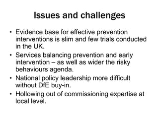 Issues and challenges 
• Evidence base for effective prevention 
interventions is slim and few trials conducted 
in the UK. 
• Services balancing prevention and early 
intervention – as well as wider the risky 
behaviours agenda. 
• National policy leadership more difficult 
without DfE buy-in. 
• Hollowing out of commissioning expertise at 
local level. 
 
