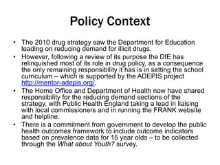 Policy Context 
• The 2010 drug strategy saw the Department for Education 
leading on reducing demand for illicit drugs. 
• However, following a review of its purpose the DfE has 
relinquished most of its role in drug policy, as a consequence 
the only remaining responsibility it has is in setting the school 
curriculum – which is supported by the ADEPIS project 
http://mentor-adepis.org/. 
• The Home Office and Department of Health now have shared 
responsibility for the reducing demand sections of the 
strategy, with Public Health England taking a lead in liaising 
with local commissioners and in running the FRANK website 
and helpline. 
• There is a commitment from government to develop the public 
health outcomes framework to include outcome indicators 
based on prevalence data for 15 year olds – to be collected 
through the What about Youth? survey. 
 