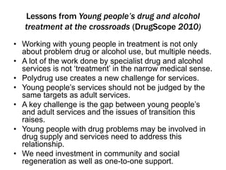 Lessons from Young people’s drug and alcohol 
treatment at the crossroads (DrugScope 2010) 
• Working with young people in treatment is not only 
about problem drug or alcohol use, but multiple needs. 
• A lot of the work done by specialist drug and alcohol 
services is not ‘treatment’ in the narrow medical sense. 
• Polydrug use creates a new challenge for services. 
• Young people’s services should not be judged by the 
same targets as adult services. 
• A key challenge is the gap between young people’s 
and adult services and the issues of transition this 
raises. 
• Young people with drug problems may be involved in 
drug supply and services need to address this 
relationship. 
• We need investment in community and social 
regeneration as well as one-to-one support. 
 