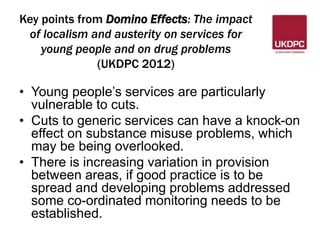 Key points from Domino Effects: The impact 
of localism and austerity on services for 
young people and on drug problems 
(UKDPC 2012) 
• Young people’s services are particularly 
vulnerable to cuts. 
• Cuts to generic services can have a knock-on 
effect on substance misuse problems, which 
may be being overlooked. 
• There is increasing variation in provision 
between areas, if good practice is to be 
spread and developing problems addressed 
some co-ordinated monitoring needs to be 
established. 
 