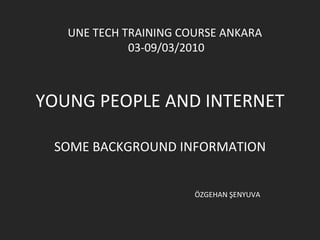YOUNG PEOPLE AND INTERNET SOME BACKGROUND INFORMATION UNE TECH TRAINING COURSE ANKARA  03-09/03/2010 ÖZGEHAN ŞENYUVA 