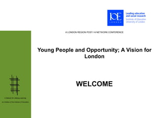 A LONDON REGION POST-14 NETWORK CONFERENCE




                                              Young People and Opportunity; A Vision for
                                                              London




                                                               WELCOME
   A Network for Lifelong Learning:

an initiative of the Institute of Education
 