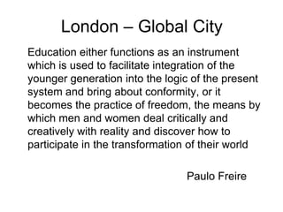 London – Global City
Education either functions as an instrument
which is used to facilitate integration of the
younger generation into the logic of the present
system and bring about conformity, or it
becomes the practice of freedom, the means by
which men and women deal critically and
creatively with reality and discover how to
participate in the transformation of their world

                                Paulo Freire
 