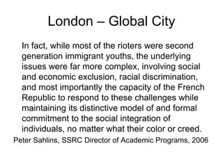 London – Global City
  In fact, while most of the rioters were second
  generation immigrant youths, the underlying
  issues were far more complex, involving social
  and economic exclusion, racial discrimination,
  and most importantly the capacity of the French
  Republic to respond to these challenges while
  maintaining its distinctive model of and formal
  commitment to the social integration of
  individuals, no matter what their color or creed.
Peter Sahlins, SSRC Director of Academic Programs, 2006
 