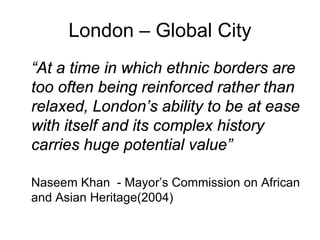 London – Global City
“At a time in which ethnic borders are
too often being reinforced rather than
relaxed, London’s ability to be at ease
with itself and its complex history
carries huge potential value”

Naseem Khan - Mayor’s Commission on African
and Asian Heritage(2004)
 