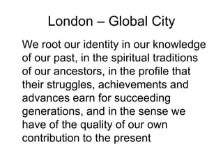 London – Global City
We root our identity in our knowledge
of our past, in the spiritual traditions
of our ancestors, in the profile that
their struggles, achievements and
advances earn for succeeding
generations, and in the sense we
have of the quality of our own
contribution to the present
 