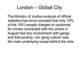 London – Global City
The Ministry of Justice analysis of official
statistics has since revealed that only 13%
of the 1931 people charged or cautioned
for crimes connected with the unrest in
August had any involvement with gangs
and that poverty, not ‘gang culture’ was
the main underlying cause behind the riots
 