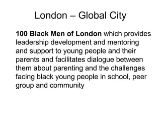 London – Global City
100 Black Men of London which provides
leadership development and mentoring
and support to young people and their
parents and facilitates dialogue between
them about parenting and the challenges
facing black young people in school, peer
group and community
 